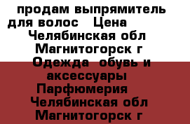 продам выпрямитель для волос › Цена ­ 1 000 - Челябинская обл., Магнитогорск г. Одежда, обувь и аксессуары » Парфюмерия   . Челябинская обл.,Магнитогорск г.